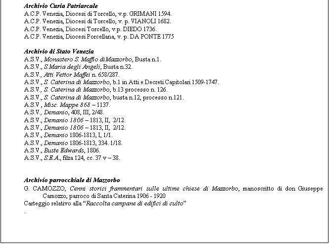 Casella di testo: Archivio Curia Patriarcale
A.C.P. Venezia, Diocesi di Torcello, v.p. GRIMANI 1594.
A.C.P. Venezia, Diocesi di Torcello, v. p. VIANOLI 1682.
A.C.P. Venezia, Diocesi Torcello, v.p. DIEDO 1736.
A.C.P. Venezia, Diocesi Porcellana, v. p. DA PONTE 1775

Archivio di Stato Venezia
A.S.V., Monastero S. Maffio diMazzorbo, Busta n.1.
A.S.V., S.Maria degli Angeli, Busta n.32.
A.S.V., Atti Vettor Maffei n. 658/287.
A.S.V., S. Caterina di Mazzorbo, b.1 in Atti e Decreti Capitolari 1509-1747.
A.S.V., S. Caterina di Mazzorbo, b.13 processo n. 126.
A.S.V., S. Caterina di Mazzorbo, busta n.12, processo n.121.
A.S.V , Misc. Mappe 868  1137.
A.S.V., Demanio, 408, III, 2/48.
A.S.V., Demanio 1806  1813, II,  2/12.
A.S.V., Demanio 1806  1813, II,  2/12.
A.S.V., Demanio 1806-1813, I, 1/1. 
A.S.V., Demanio 1806-1813, 334. 1/18.
A.S.V., Buste Edwards, 1806.
A.S.V., S.E.A., filza 124, cc. 37 v  38.


Archivio parrocchiale di Mazzorbo
G. CAMOZZO, Cenni storici frammentari sulle ultime chiese di Mazzorbo, manoscritto di don Giuseppe Camozzo, parroco di Santa Caterina 1906 - 1920
Carteggio relativo alla Raccolta campane di edifici di culto
.



